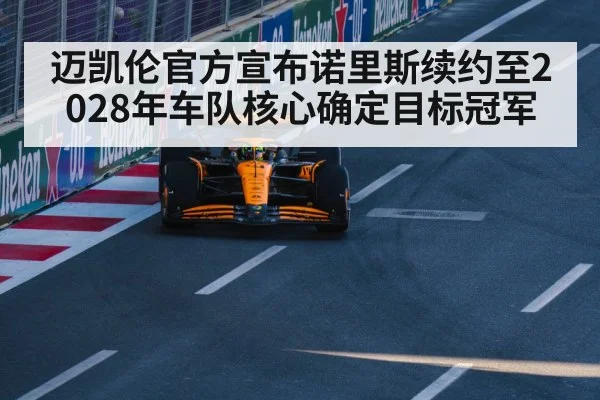 迈凯伦官方宣布诺里斯续约至2028年车队核心确定目标冠军